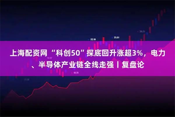 上海配资网 “科创50”探底回升涨超3%，电力、半导体产业链全线走强丨复盘论