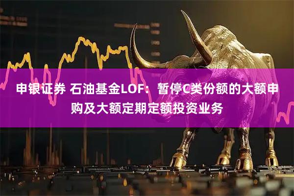 申银证券 石油基金LOF：暂停C类份额的大额申购及大额定期定额投资业务