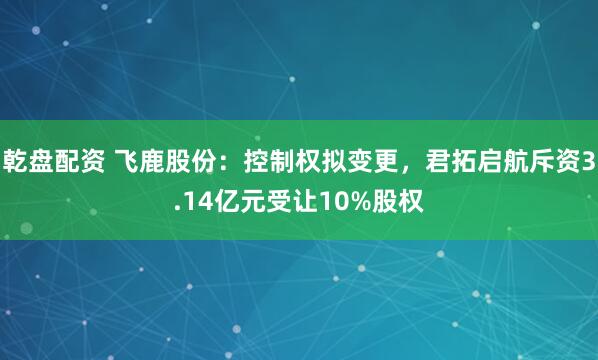 乾盘配资 飞鹿股份：控制权拟变更，君拓启航斥资3.14亿元受让10%股权