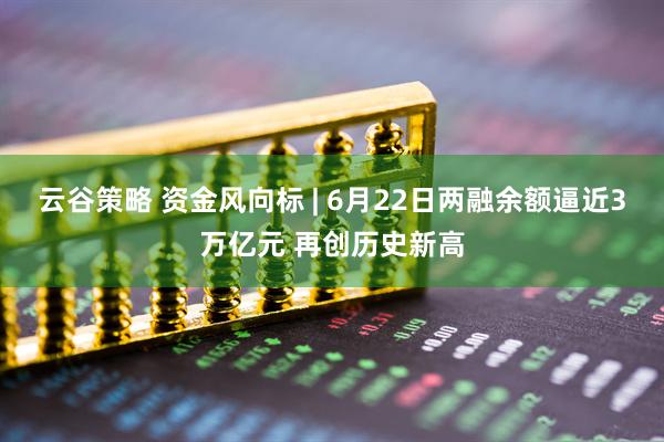 云谷策略 资金风向标 | 6月22日两融余额逼近3万亿元 再创历史新高
