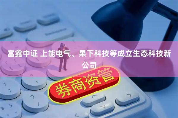 富鑫中证 上能电气、果下科技等成立生态科技新公司