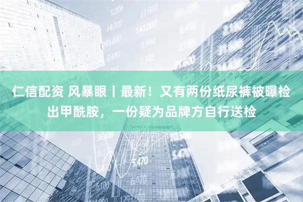 仁信配资 风暴眼丨最新！又有两份纸尿裤被曝检出甲酰胺，一份疑为品牌方自行送检