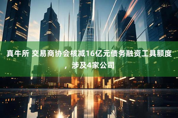 真牛所 交易商协会核减16亿元债务融资工具额度，涉及4家公司
