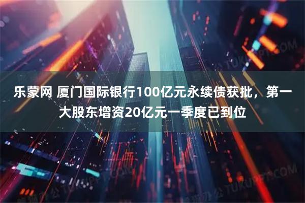 乐蒙网 厦门国际银行100亿元永续债获批，第一大股东增资20亿元一季度已到位